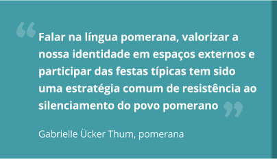 aspas-gabrielle.jpg Falar na língua pomerana, valorizar a nossa identidade em espaços externos e participar das festas típicas tem sido uma estratégia comum de resistência ao silenciamento do povo pomerano