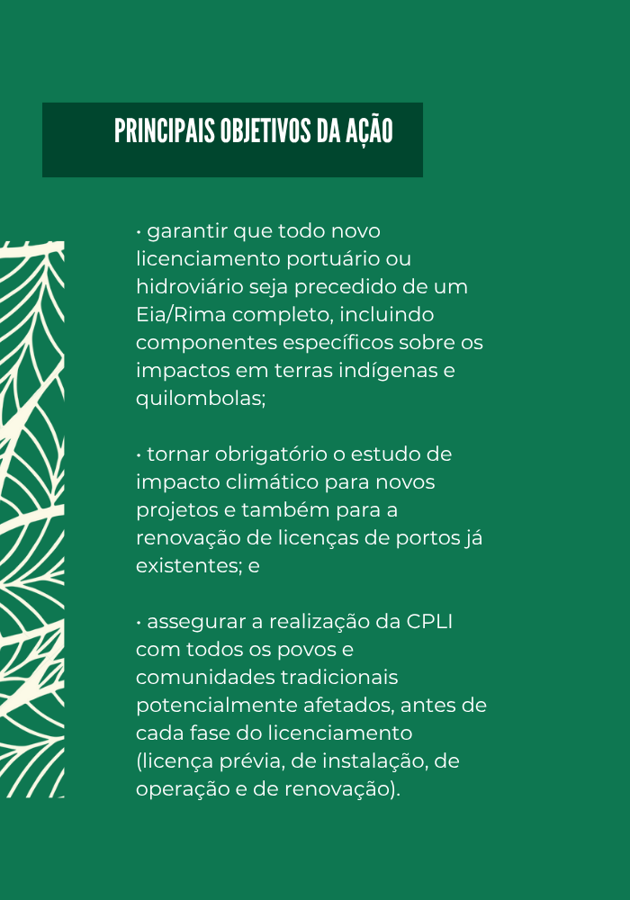 Amazônia - Banner Box 400x500 (700 x 800 px).png BOX - Principais objetivos da ação
• garantir que todo novo licenciamento portuário ou hidroviário seja precedido de um Eia/Rima completo, incluindo componentes específicos sobre os impactos em terras indígenas e quilombolas;
• tornar obrigatório o estudo de impacto climático para novos projetos e também para a renovação de licenças de portos já existentes; e 
• assegurar a realização da CPLI com todos os povos e comunidades tradicionais potencialmente afetados, antes de cada fase do licenciamento (licença prévia, de instalação, de operação e de renovação).