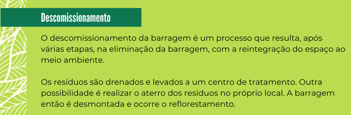 Box Descomissionamento
O descomissionamento da barragem é um processo que resulta, após várias etapas, na eliminação da barragem, com a reintegração do espaço ao meio ambiente. Os resíduos são drenados e levados a um centro de tratamento. Outra possibilidade é realizar o aterro dos resíduos no próprio local. A barragem então é desmontada e ocorre o reflorestamento.