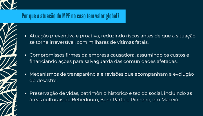 14-Box2.png     • Atuação preventiva e proativa, reduzindo riscos antes de que a situação se torne irreversível, com milhares de vítimas fatais.
    • Compromissos firmes da empresa causadora, assumindo os custos e financiando ações para salvaguarda das comunidades afetadas.
    • Mecanismos de transparência e revisões que acompanham a evolução do desastre.
    • Preservação de vidas, patrimônio histórico e tecido social, incluindo as áreas culturais do Bebedouro, Bom Parto e Pinheiro, em Maceió.