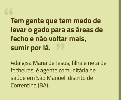 box1-left-out25.jpg ”Tem gente que tem medo de levar o gado para as áreas de fecho e não voltar mais, sumir por lá.” Adalgisa Maria de Jesus, filha e neta de fecheiros, é agente comunitária de saúde em São Manoel, distrito de Correntina (BA).