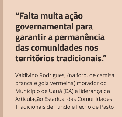 box3-right-out25.jpg “Falta muita ação governamental para garantir a permanência das comunidades nos territórios tradicionais.”Valdivino Rodrigues, (na foto, de camisa branca e gola vermelha) morador do Município de Uauá (BA) e liderança da Articulação Estadual das Comunidades Tradicionais de Fundo e Fecho de Pasto